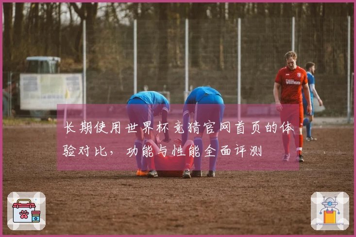 长期使用世界杯竞猜官网首页的体验对比，功能与性能全面评测