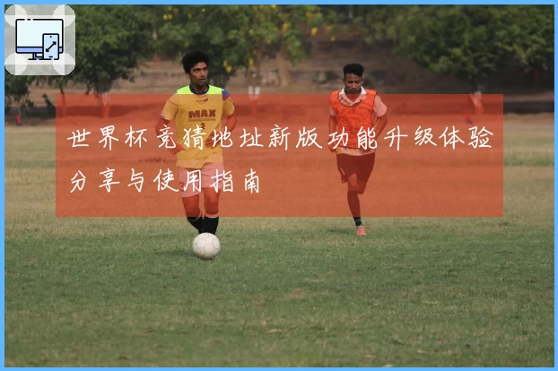 世界杯竞猜地址新版功能升级体验分享与使用指南