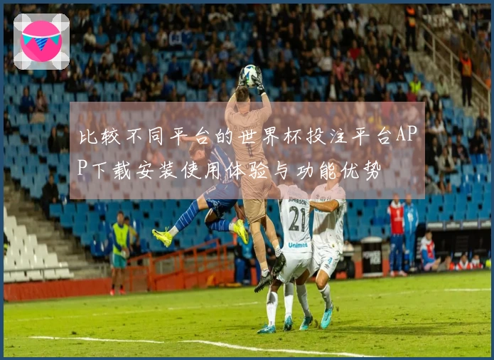 比较不同平台的世界杯投注平台APP下载安装使用体验与功能优势