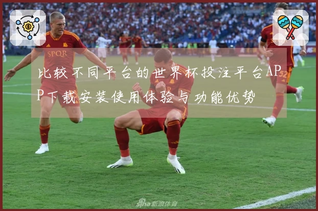 比较不同平台的世界杯投注平台APP下载安装使用体验与功能优势